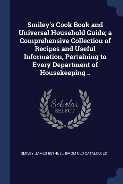 Smiley's Cook Book and Universal Household Guide; a Comprehensive Collection of Recipes and Useful Information, Pertaining to Every Department of Housekeeping ..