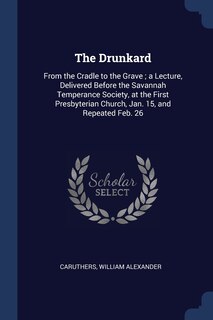 The Drunkard: From the Cradle to the Grave; a Lecture, Delivered Before the Savannah Temperance Society, at the First Presbyterian Church, Jan. 15, and Repeated Feb. 26