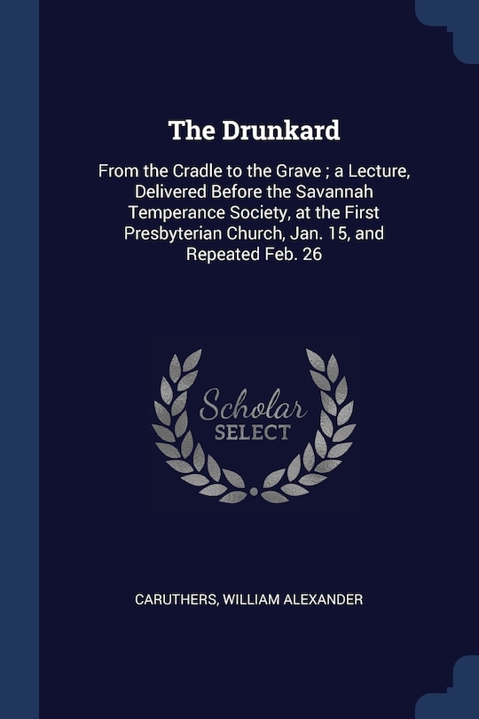 The Drunkard: From the Cradle to the Grave; a Lecture, Delivered Before the Savannah Temperance Society, at the First Presbyterian Church, Jan. 15, and Repeated Feb. 26