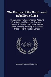 The History of the North-west Rebellion of 1885: Comprising a Full and Impartial Account of the Origin and Progress of the war ... Scenes in the Fie