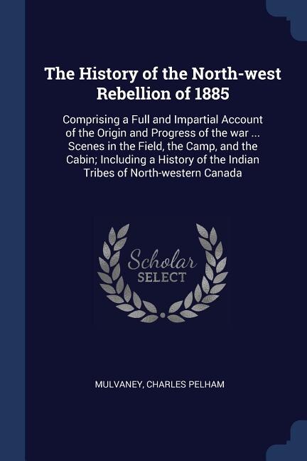 The History of the North-west Rebellion of 1885: Comprising a Full and Impartial Account of the Origin and Progress of the war ... Scenes in the Fie