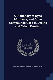 Front cover_A Dictionary of Dyes, Mordants, and Other Compounds Used in Dyeing and Calico Printing