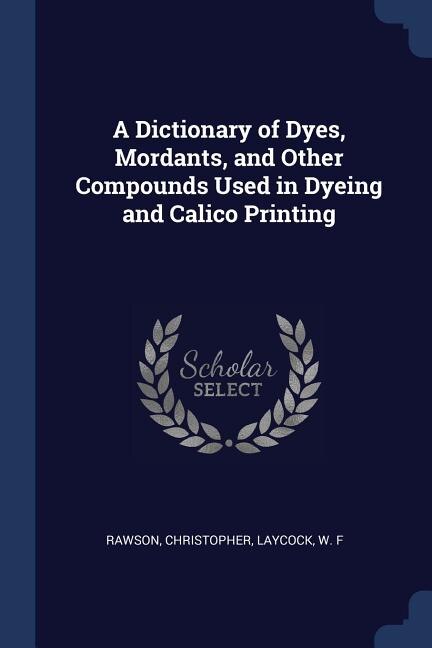 Front cover_A Dictionary of Dyes, Mordants, and Other Compounds Used in Dyeing and Calico Printing