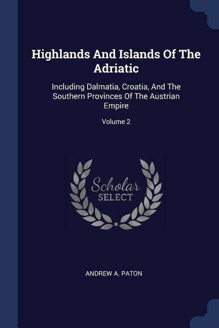 Highlands And Islands Of The Adriatic: Including Dalmatia, Croatia, And The Southern Provinces Of The Austrian Empire; Volume 2