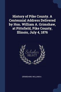 Front cover_History of Pike County. A Centennial Address Delivered by Hon. William A. Grimshaw, at Pittsfield, Pike County, Illinois, July 4, 1876
