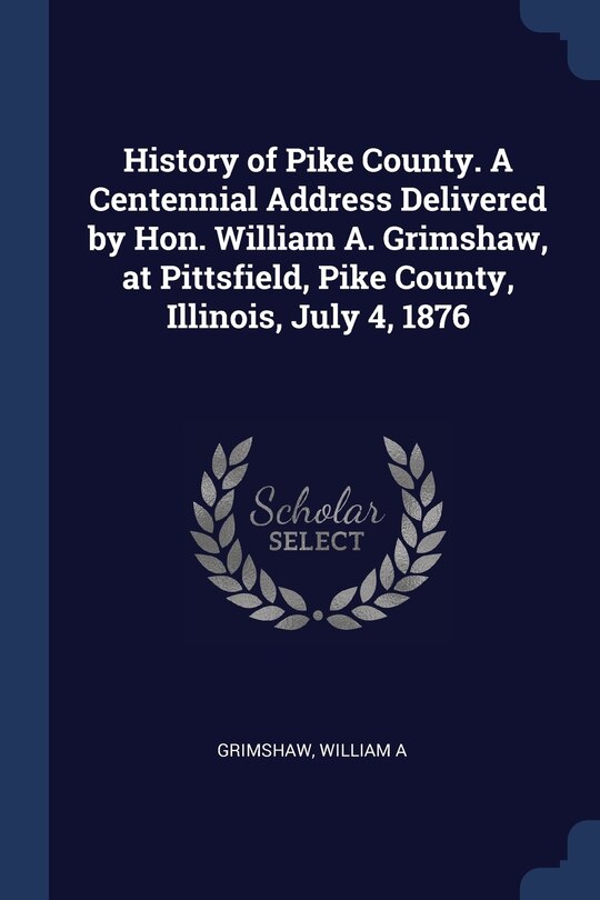Front cover_History of Pike County. A Centennial Address Delivered by Hon. William A. Grimshaw, at Pittsfield, Pike County, Illinois, July 4, 1876