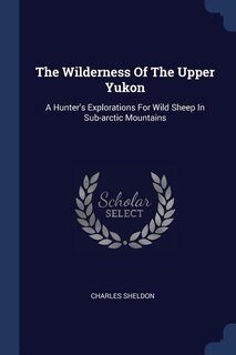 The Wilderness Of The Upper Yukon: A Hunter's Explorations For Wild Sheep In Sub-arctic Mountains