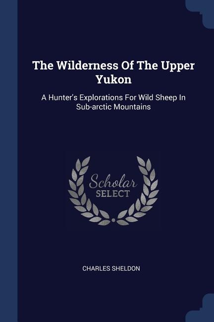 The Wilderness Of The Upper Yukon: A Hunter's Explorations For Wild Sheep In Sub-arctic Mountains