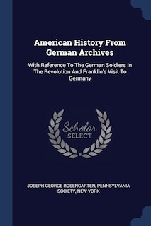 American History From German Archives: With Reference To The German Soldiers In The Revolution And Franklin's Visit To Germany