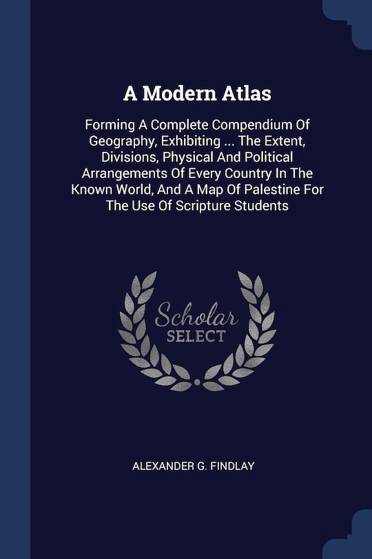 A Modern Atlas: Forming A Complete Compendium Of Geography, Exhibiting ... The Extent, Divisions, Physical And Political Arrangements Of Every Country In The Known World, And A Map Of Palestine For The Use Of Scripture Students