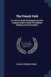 The French Verb: Or, How To Study The Regular And The Irregular Verbs In Order To Facilitate Reading And Conversation