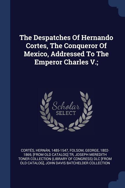 The Despatches Of Hernando Cortes, The Conqueror Of Mexico, Addressed To The Emperor Charles V.;