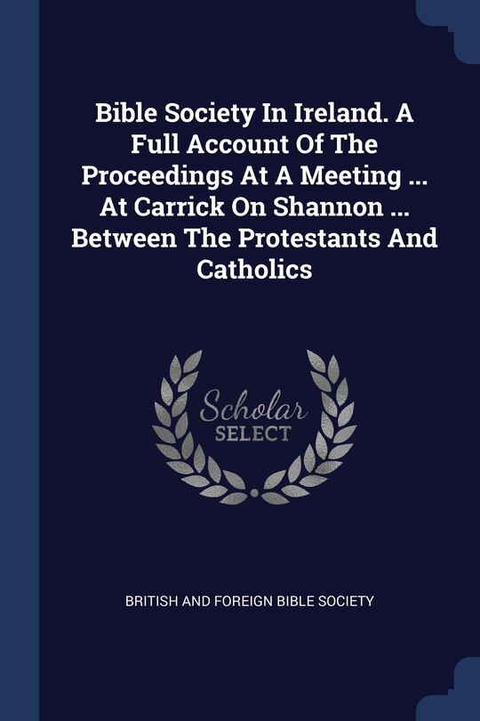 Front cover_Bible Society In Ireland. A Full Account Of The Proceedings At A Meeting ... At Carrick On Shannon ... Between The Protestants And Catholics