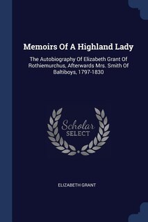 Memoirs Of A Highland Lady: The Autobiography Of Elizabeth Grant Of Rothiemurchus, Afterwards Mrs. Smith Of Baltiboys, 1797-1830