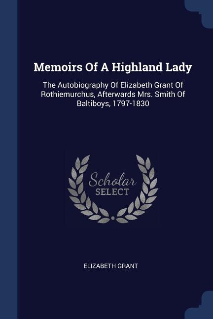 Memoirs Of A Highland Lady: The Autobiography Of Elizabeth Grant Of Rothiemurchus, Afterwards Mrs. Smith Of Baltiboys, 1797-1830