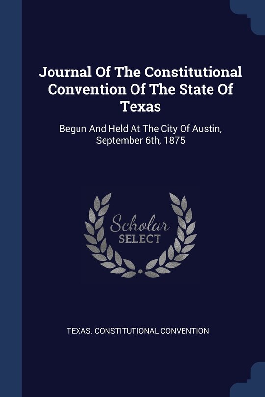Journal Of The Constitutional Convention Of The State Of Texas: Begun And Held At The City Of Austin, September 6th, 1875