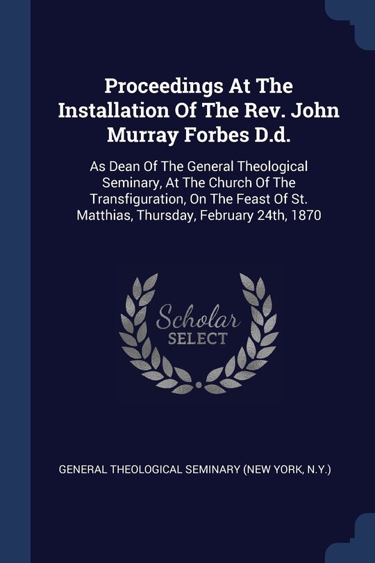 Proceedings At The Installation Of The Rev. John Murray Forbes D.d.: As Dean Of The General Theological Seminary, At The Church Of The Transfiguration, On The Feast Of St. Matthias, Thursday, February 24th, 1870