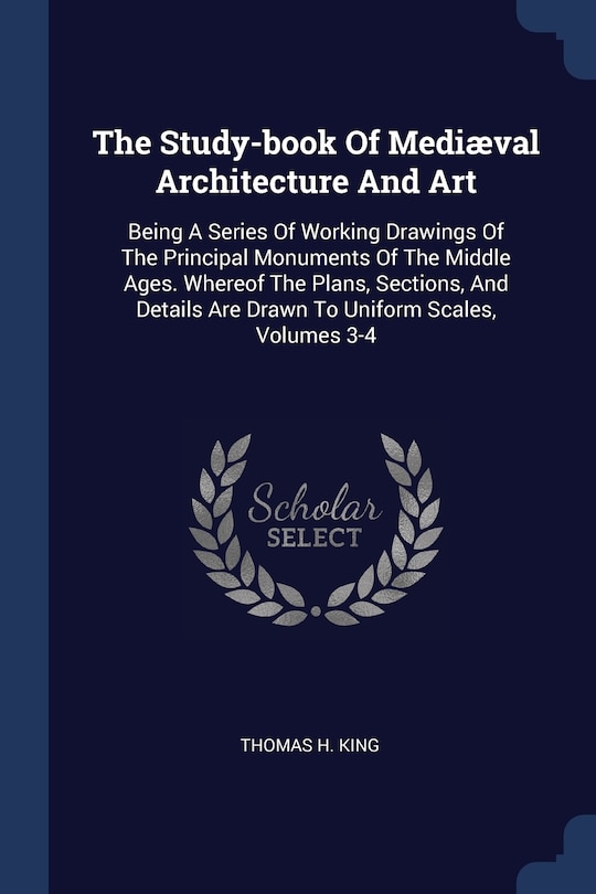 The Study-book Of Mediæval Architecture And Art: Being A Series Of Working Drawings Of The Principal Monuments Of The Middle Ages. Whereof The Plans, Sections, And Details Are Drawn To Uniform Scales, Volumes 3-4