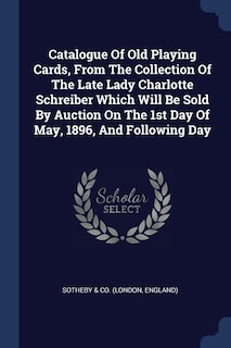 Catalogue Of Old Playing Cards, From The Collection Of The Late Lady Charlotte Schreiber Which Will Be Sold By Auction On The 1st Day Of May, 1896, And Following Day
