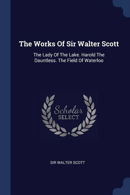 The Works Of Sir Walter Scott: The Lady Of The Lake. Harold The Dauntless. The Field Of Waterloo