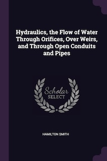 Hydraulics, the Flow of Water Through Orifices, Over Weirs, and Through Open Conduits and Pipes