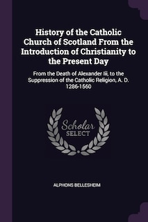 History of the Catholic Church of Scotland From the Introduction of Christianity to the Present Day: From the Death of Alexander Iii, to the Suppression of the Catholic Religion, A. D. 1286-1560