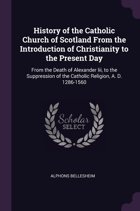 History of the Catholic Church of Scotland From the Introduction of Christianity to the Present Day: From the Death of Alexander Iii, to the Suppression of the Catholic Religion, A. D. 1286-1560