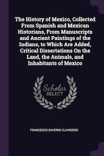 The History of Mexico, Collected From Spanish and Mexican Historians, From Manuscripts and Ancient Paintings of the Indians, to Which Are Added, Critical Dissertations On the Land, the Animals, and Inhabitants of Mexico