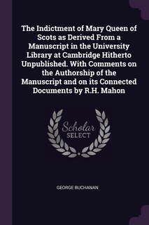 The Indictment of Mary Queen of Scots as Derived From a Manuscript in the University Library at Cambridge Hitherto Unpublished. With Comments on the Authorship of the Manuscript and on its Connected Documents by R.H. Mahon