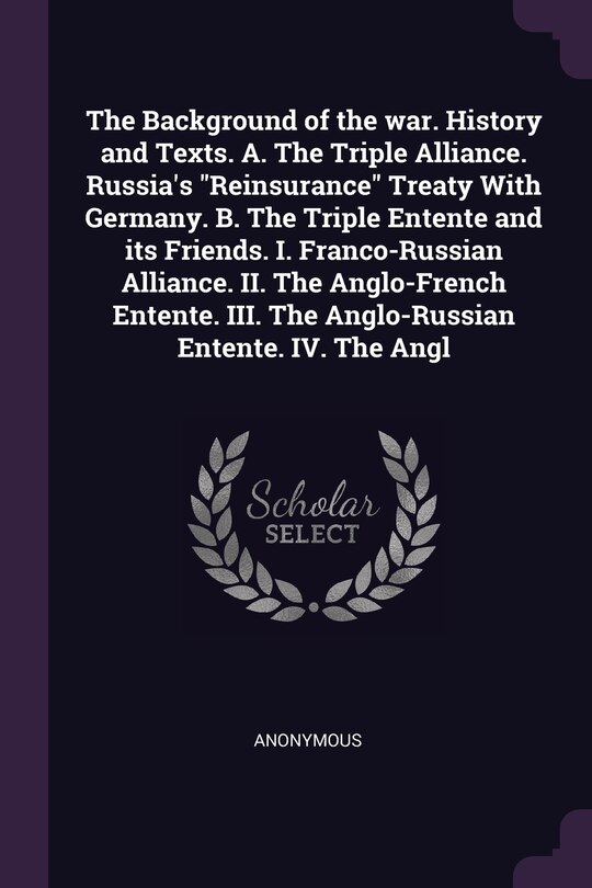 Front cover_The Background of the war. History and Texts. A. The Triple Alliance. Russia's Reinsurance Treaty With Germany. B. The Triple Entente and its Friends. I. Franco-Russian Alliance. II. The Anglo-French Entente. III. The Anglo-Russian Entente. IV. The Angl