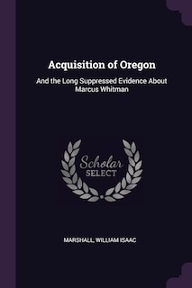 Acquisition of Oregon: And the Long Suppressed Evidence About Marcus Whitman