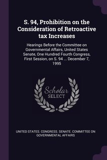 S. 94, Prohibition on the Consideration of Retroactive tax Increases: Hearings Before the Committee on Governmental Affairs, United States Senate, One Hundred Fourth Congress, First Session, on S. 94 ... December 7, 1995