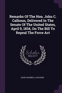 Front cover_Remarks Of The Hon. John C. Calhoun, Delivered In The Senate Of The United States, April 9, 1834, On The Bill To Repeal The Force Act
