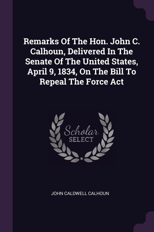 Front cover_Remarks Of The Hon. John C. Calhoun, Delivered In The Senate Of The United States, April 9, 1834, On The Bill To Repeal The Force Act