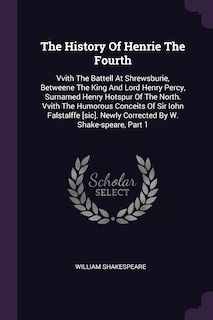 The History Of Henrie The Fourth: Vvith The Battell At Shrewsburie, Betweene The King And Lord Henry Percy, Surnamed Henry Hotspur Of The North. Vvith The Humorous Conceits Of Sir Iohn Falstalffe [sic]. Newly Corrected By W. Shake-speare, Part 1