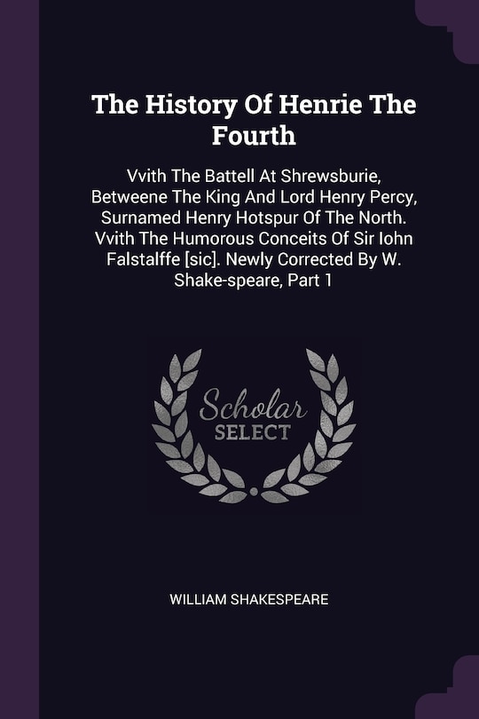 The History Of Henrie The Fourth: Vvith The Battell At Shrewsburie, Betweene The King And Lord Henry Percy, Surnamed Henry Hotspur Of The North. Vvith The Humorous Conceits Of Sir Iohn Falstalffe [sic]. Newly Corrected By W. Shake-speare, Part 1
