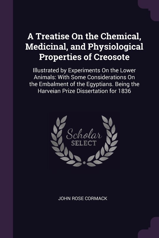 A Treatise On the Chemical, Medicinal, and Physiological Properties of Creosote: Illustrated by Experiments On the Lower Animals: With Some Considerations On the Embalment of the Egyptians. Being the Harveian Prize Dissertation for 1836