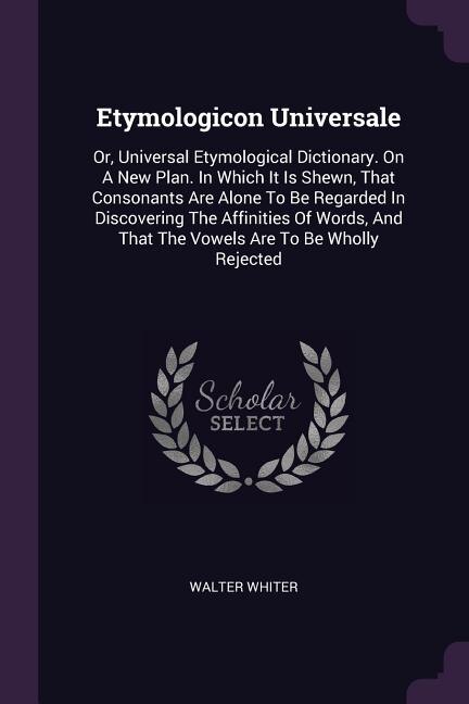 Etymologicon Universale: Or, Universal Etymological Dictionary. On A New Plan. In Which It Is Shewn, That Consonants Are Alo