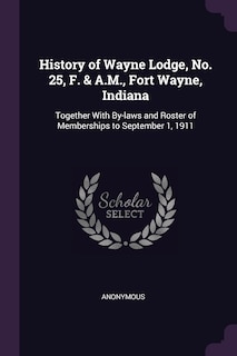 History of Wayne Lodge, No. 25, F. & A.M., Fort Wayne, Indiana: Together With By-laws and Roster of Memberships to September 1, 1911