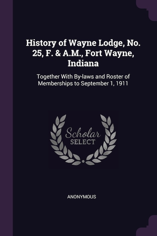 History of Wayne Lodge, No. 25, F. & A.M., Fort Wayne, Indiana: Together With By-laws and Roster of Memberships to September 1, 1911
