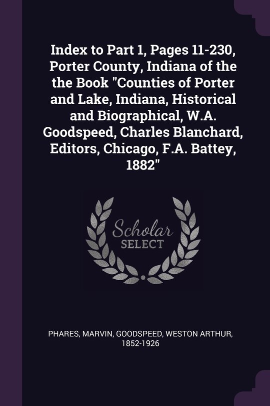 Index to Part 1, Pages 11-230, Porter County, Indiana of the the Book Counties of Porter and Lake, Indiana, Historical and Biographical, W.A. Goodspeed, Charles Blanchard, Editors, Chicago, F.A. Battey, 1882