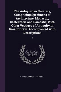 The Antiquarian Itinerary, Comprising Specimens of Architecture, Monastic, Castellated, and Domestic; With Other Vestiges of Antiquity in Great Britain. Accompanied With Descriptions: 1
