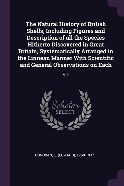The Natural History of British Shells, Including Figures and Description of all the Species Hitherto Discovered in Great Britain, Systematically Arranged in the Linnean Manner With Scientific and General Observations on Each: V.5
