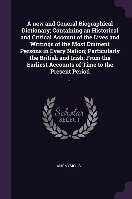 A new and General Biographical Dictionary; Containing an Historical and Critical Account of the Lives and Writings of the Most Eminent Persons in Every Nation; Particularly the British and Irish; From the Earliest Accounts of Time to the Present Period: 1