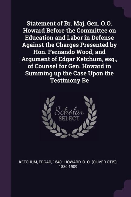 Front cover_Statement of Br. Maj. Gen. O.O. Howard Before the Committee on Education and Labor in Defense Against the Charges Presented by Hon. Fernando Wood, and Argument of Edgar Ketchum, esq., of Counsel for Gen. Howard in Summing up the Case Upon the Testimony Be