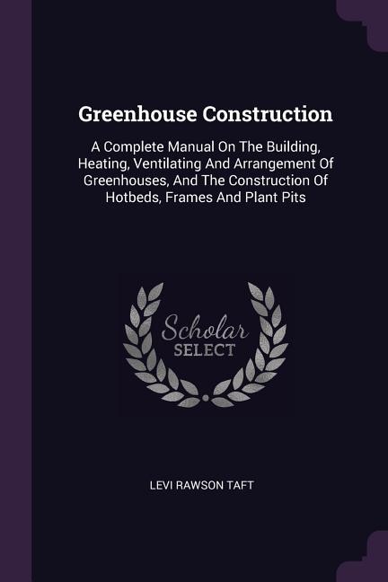 Greenhouse Construction: A Complete Manual On The Building, Heating, Ventilating And Arrangement Of Greenhouses, And The Con