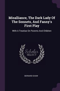 Misalliance, The Dark Lady Of The Sonnets, And Fanny's First Play: With A Treatise On Parents And Children