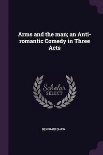 Arms and the man; an Anti-romantic Comedy in Three Acts