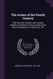 The Arians of the Fourth Century: Their Doctrine, Temper, and Conduct, Chiefly as Exhibited in the Councils of the Church, Between A.