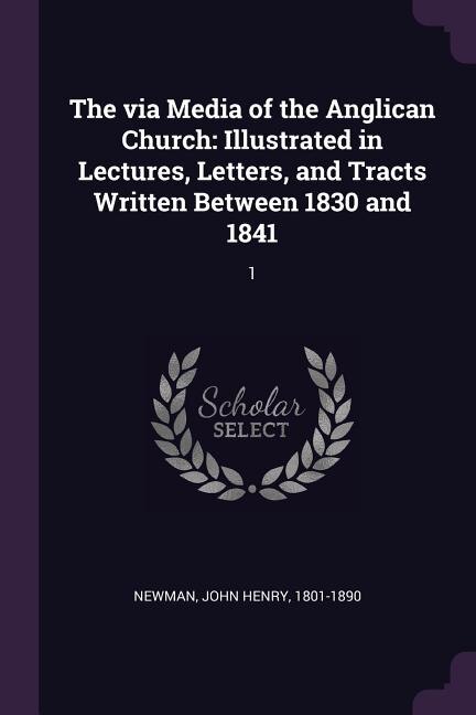 The via Media of the Anglican Church: Illustrated in Lectures, Letters, and Tracts Written Between 1830 and 1841: 1